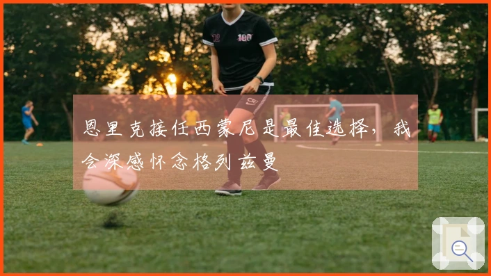 恩里克接任西蒙尼是最佳选择，我会深感怀念格列兹曼