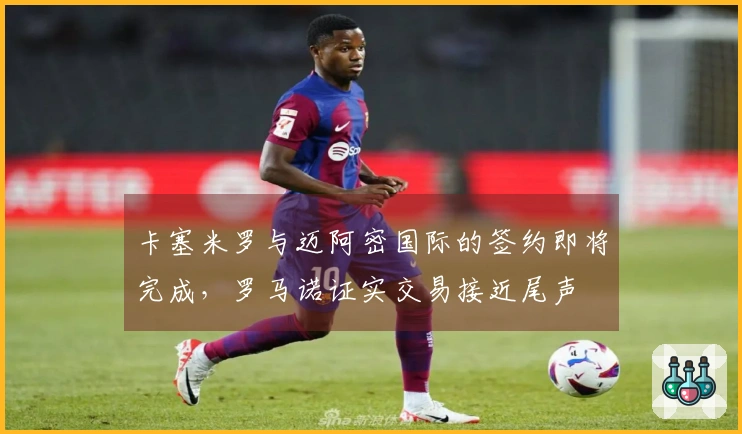 卡塞米罗与迈阿密国际的签约即将完成，罗马诺证实交易接近尾声